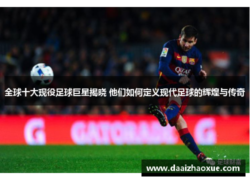 全球十大现役足球巨星揭晓 他们如何定义现代足球的辉煌与传奇