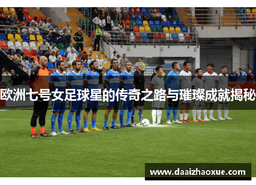 欧洲七号女足球星的传奇之路与璀璨成就揭秘