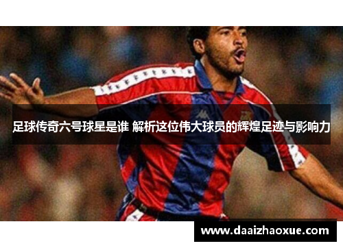 足球传奇六号球星是谁 解析这位伟大球员的辉煌足迹与影响力